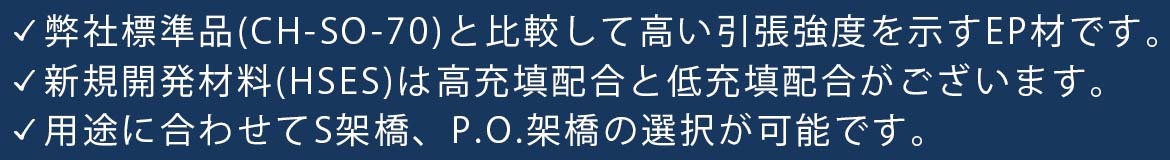 弊社標準品(CH-SO-70)と比較して高い引張強度を示すEP材です。 新規開発材料(HSES)は高充填配合と低充填配合がございます。 用途に合わせてS架橋、P.O.架橋の選択が可能です。