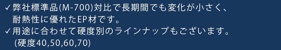 弊社標準品（M-700）対比で長期間でも変化が小さく、耐熱性に優れたEP材です。 用途に合わせて硬度別のラインナップもございます。（硬度40,50,60,70）